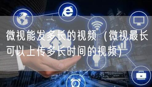 微视能发多长的视频（微视最长可以上传多长时间的视频）
