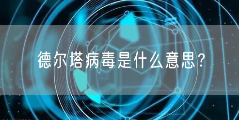 德尔塔病毒是什么意思？