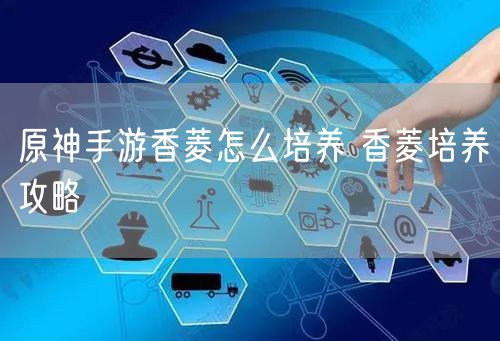原神手游香菱怎么培养 香菱培养攻略