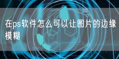 在ps软件怎么可以让图片的边缘模糊