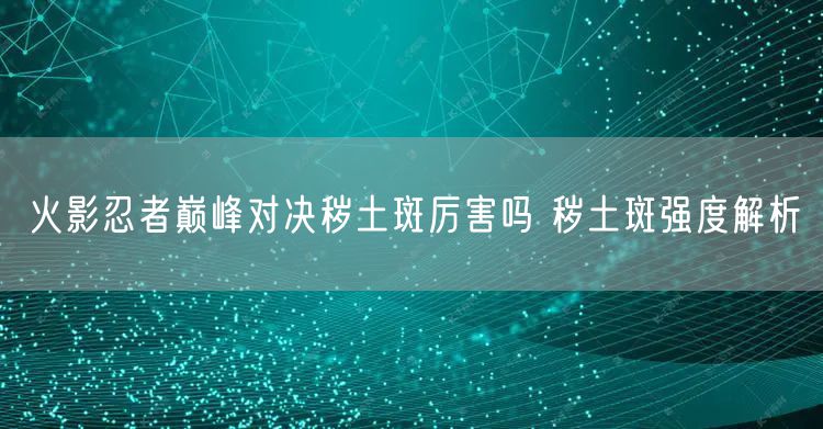 火影忍者巅峰对决秽土斑厉害吗 秽土斑强度解析