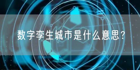 数字孪生城市是什么意思？