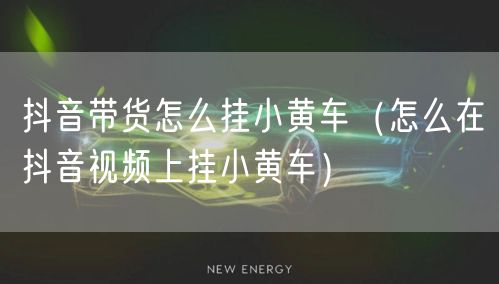 抖音带货怎么挂小黄车（怎么在抖音视频上挂小黄车）