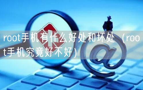 root手机有什么好处和坏处（root手机究竟好不好）