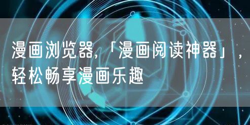 漫画浏览器,「漫画阅读神器」，轻松畅享漫画乐趣