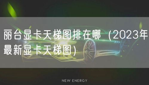 丽台显卡天梯图排在哪（2023年最新显卡天梯图）