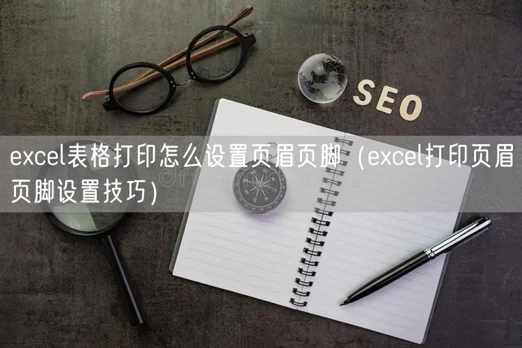 excel表格打印怎么设置页眉页脚（excel打印页眉页脚设置技巧）