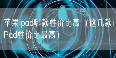 苹果ipad哪款性价比高（这几款iPad性价比最高）