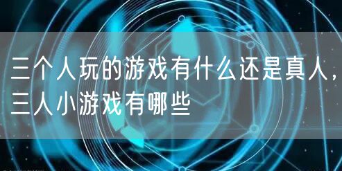 三个人玩的游戏有什么还是真人，三人小游戏有哪些