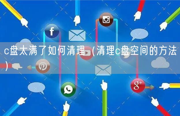 c盘太满了如何清理（清理c盘空间的方法）
