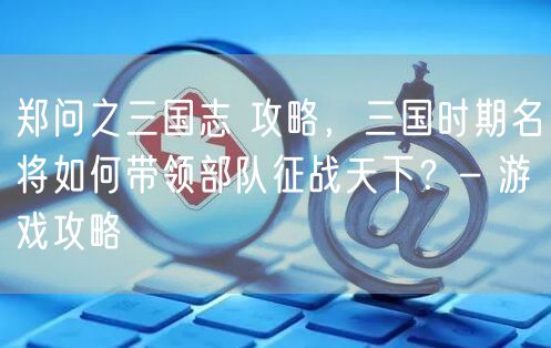 郑问之三国志 攻略，三国时期名将如何带领部队征战天下？- 游戏攻略