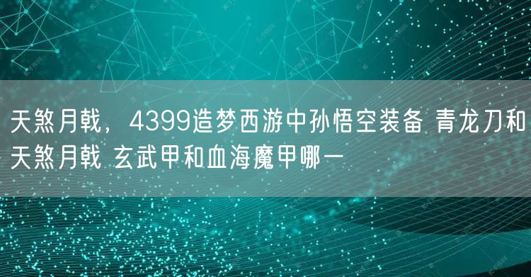 天煞月戟，4399造梦西游中孙悟空装备 青龙刀和天煞月戟 玄武甲和血海魔甲哪一