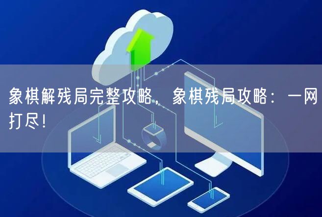 象棋解残局完整攻略，象棋残局攻略：一网打尽！