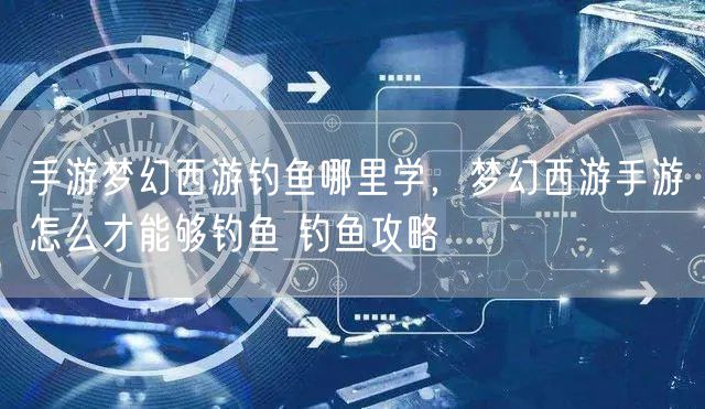 手游梦幻西游钓鱼哪里学，梦幻西游手游怎么才能够钓鱼 钓鱼攻略