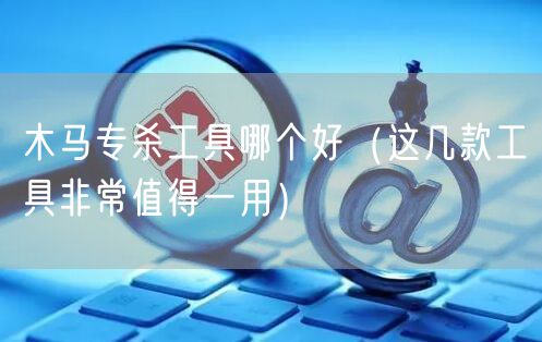 木马专杀工具哪个好（这几款工具非常值得一用）