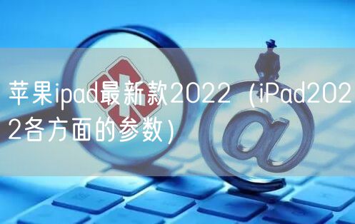 苹果ipad最新款2022（iPad2022各方面的参数）
