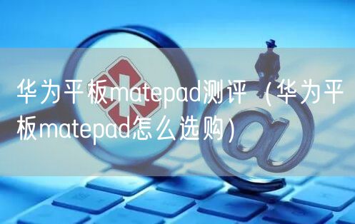 华为平板matepad测评（华为平板matepad怎么选购）