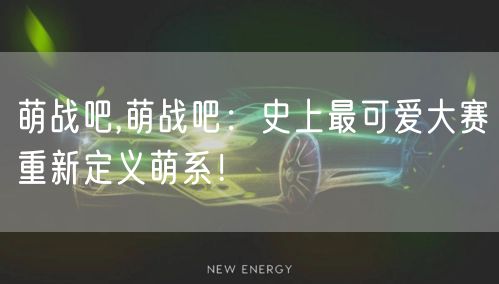萌战吧,萌战吧：史上最可爱大赛重新定义萌系！