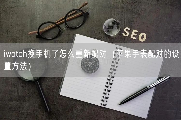 iwatch换手机了怎么重新配对（苹果手表配对的设置方法）