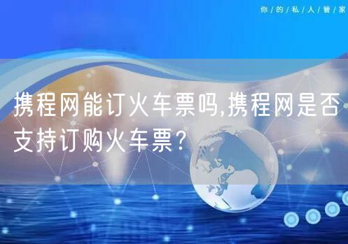 携程网能订火车票吗,携程网是否支持订购火车票？