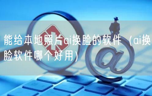 能给本地照片ai换脸的软件（ai换脸软件哪个好用）
