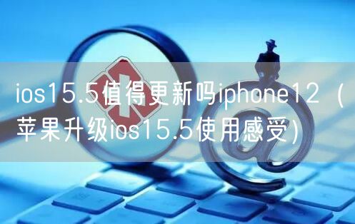 ios15.5值得更新吗iphone12（苹果升级ios15.5使用感受）