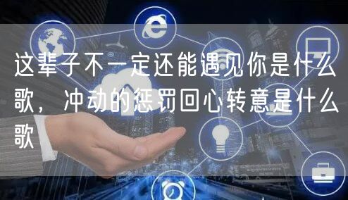 这辈子不一定还能遇见你是什么歌，冲动的惩罚回心转意是什么歌