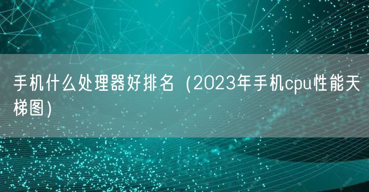 手机什么处理器好排名（2023年手机cpu性能天梯图）