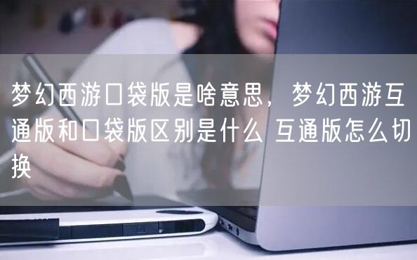 梦幻西游口袋版是啥意思，梦幻西游互通版和口袋版区别是什么 互通版怎么切换