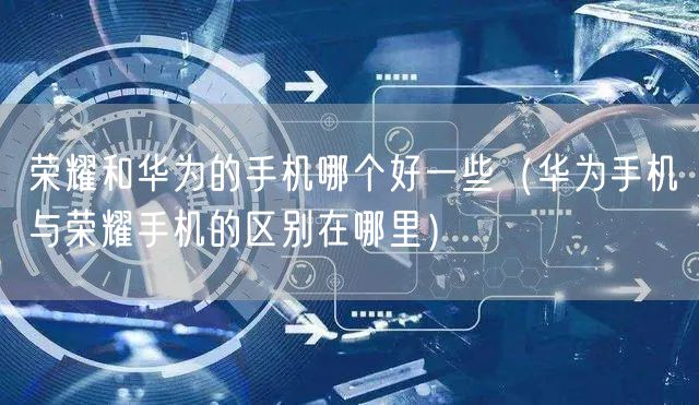 荣耀和华为的手机哪个好一些（华为手机与荣耀手机的区别在哪里）