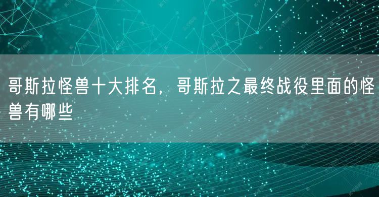 哥斯拉怪兽十大排名，哥斯拉之最终战役里面的怪兽有哪些