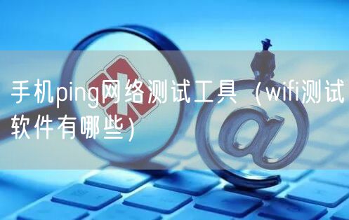 手机ping网络测试工具（wifi测试软件有哪些）