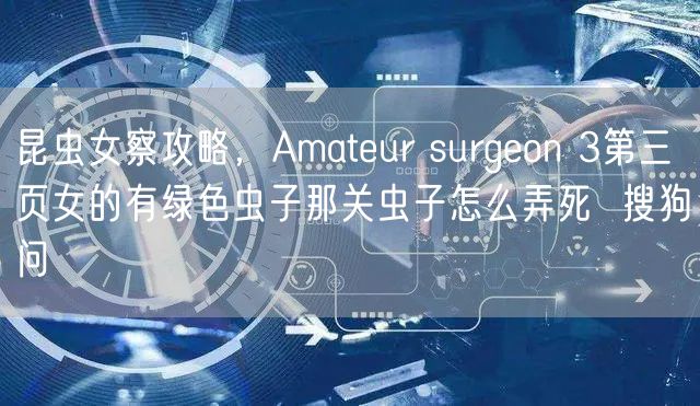 昆虫女察攻略，Amateur surgeon 3第三页女的有绿色虫子那关虫子怎么弄死  搜狗问