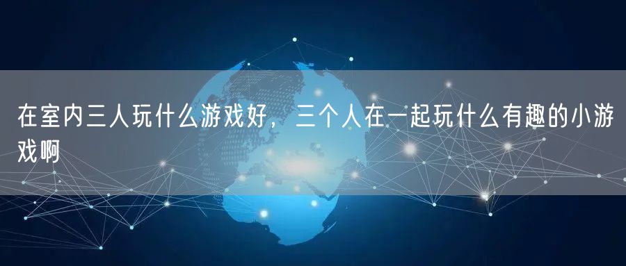 在室内三人玩什么游戏好，三个人在一起玩什么有趣的小游戏啊