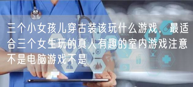 三个小女孩儿穿古装该玩什么游戏，最适合三个女生玩的真人有趣的室内游戏注意不是电脑游戏不是