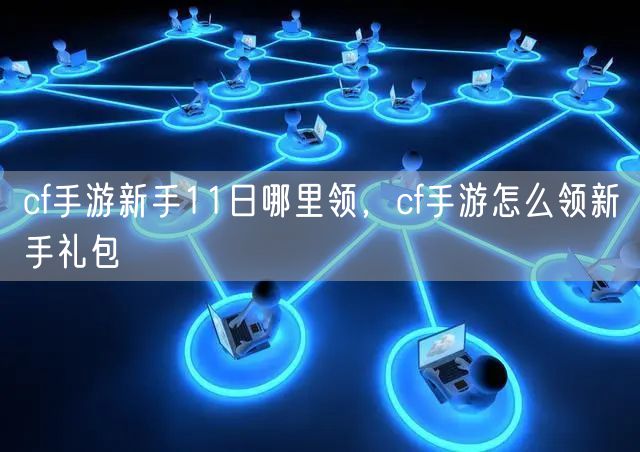 cf手游新手11日哪里领，cf手游怎么领新手礼包