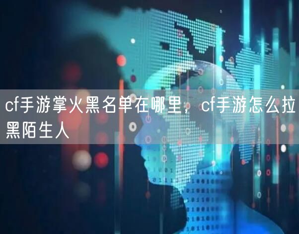 cf手游掌火黑名单在哪里，cf手游怎么拉黑陌生人