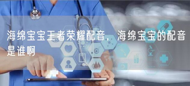 海绵宝宝王者荣耀配音，海绵宝宝的配音是谁啊
