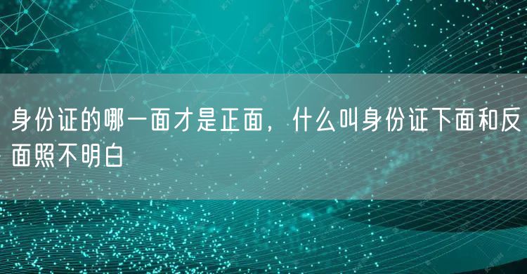 身份证的哪一面才是正面，什么叫身份证下面和反面照不明白
