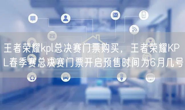 王者荣耀kpl总决赛门票购买，王者荣耀KPL春季赛总决赛门票开启预售时间为6月几号