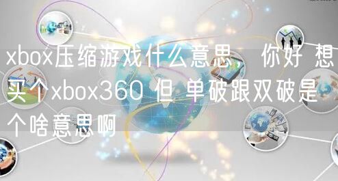 xbox压缩游戏什么意思，你好 想买个xbox360 但 单破跟双破是个啥意思啊