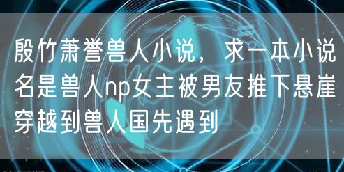 殷竹萧誉兽人小说，求一本小说名是兽人np女主被男友推下悬崖穿越到兽人国先遇到