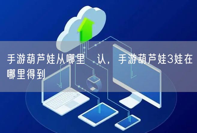 手游葫芦娃从哪里涥认，手游葫芦娃3娃在哪里得到