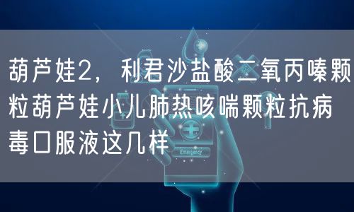 葫芦娃2，利君沙盐酸二氧丙嗪颗粒葫芦娃小儿肺热咳喘颗粒抗病毒口服液这几样