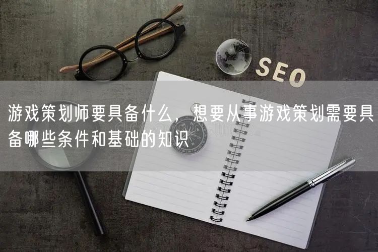 游戏策划师要具备什么，想要从事游戏策划需要具备哪些条件和基础的知识