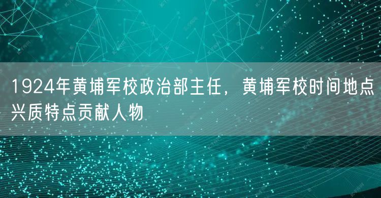 1924年黄埔军校政治部主任，黄埔军校时间地点兴质特点贡献人物