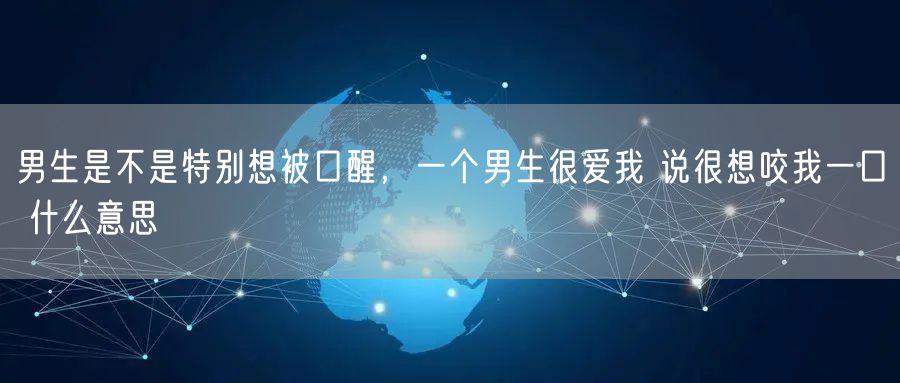 男生是不是特别想被口醒，一个男生很爱我 说很想咬我一口 什么意思