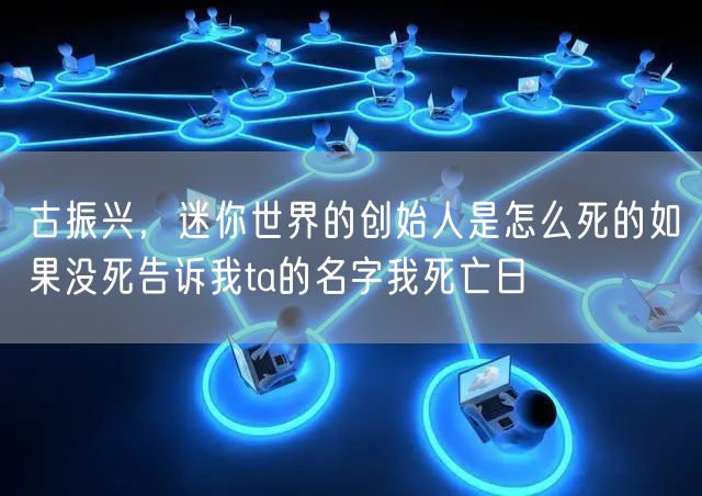古振兴，迷你世界的创始人是怎么死的如果没死告诉我ta的名字我死亡日