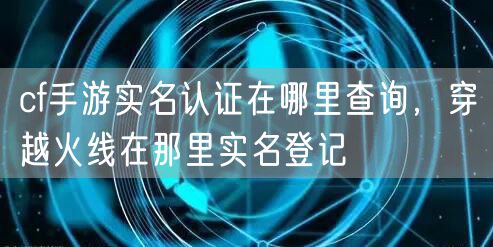 cf手游实名认证在哪里查询，穿越火线在那里实名登记