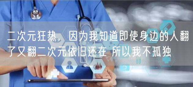 二次元狂热，因为我知道即使身边的人翻了又翻二次元依旧还在 所以我不孤独